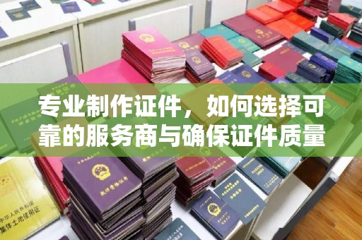 三台专业制作证件，如何选择可靠的服务商与确保证件质量