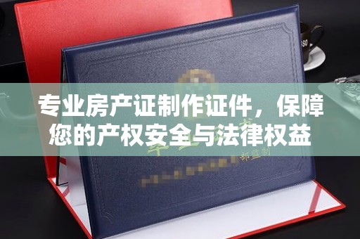 三台专业房产证制作证件，保障您的产权安全与法律权益