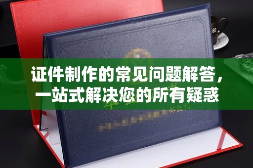 三台证件制作的常见问题解答，一站式解决您的所有疑惑