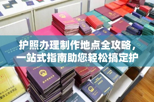 三台护照办理制作地点全攻略，一站式指南助您轻松搞定护照